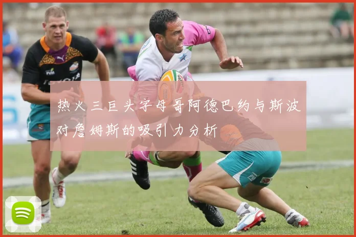 热火三巨头字母哥阿德巴约与斯波对詹姆斯的吸引力分析