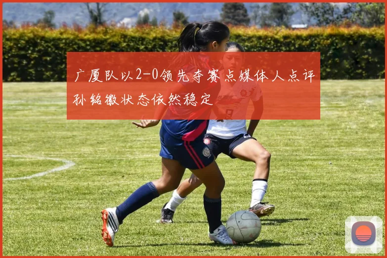广厦队以2-0领先夺赛点媒体人点评孙铭徽状态依然稳定