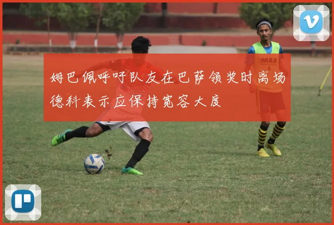 姆巴佩呼吁队友在巴萨领奖时离场德科表示应保持宽容大度