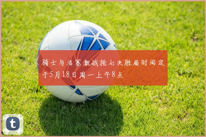 骑士与活塞激战抢七决胜局时间定于5月18日周一上午8点