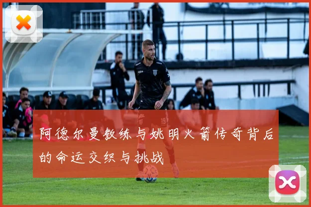 阿德尔曼教练与姚明火箭传奇背后的命运交织与挑战