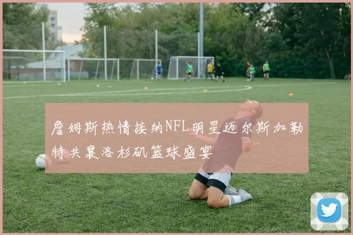 詹姆斯热情接纳NFL明星迈尔斯加勒特共襄洛杉矶篮球盛宴