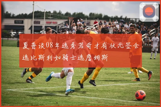 夏普谈08年选秀若奇才有状元签会选比斯利如骑士选詹姆斯