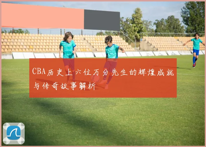 CBA历史上六位万分先生的辉煌成就与传奇故事解析
