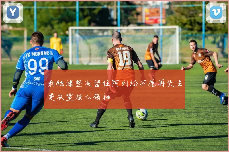 利物浦坚决留住阿利松不愿再失去更衣室核心领袖