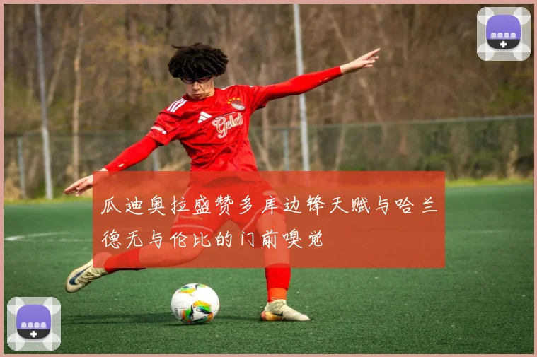 瓜迪奥拉盛赞多库边锋天赋与哈兰德无与伦比的门前嗅觉