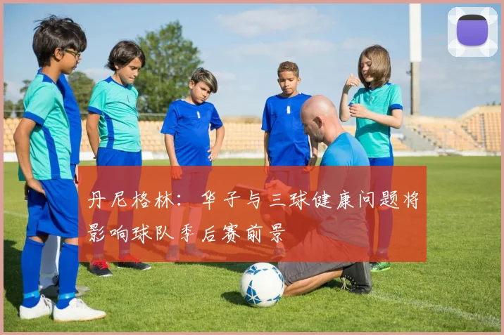 丹尼格林：华子与三球健康问题将影响球队季后赛前景