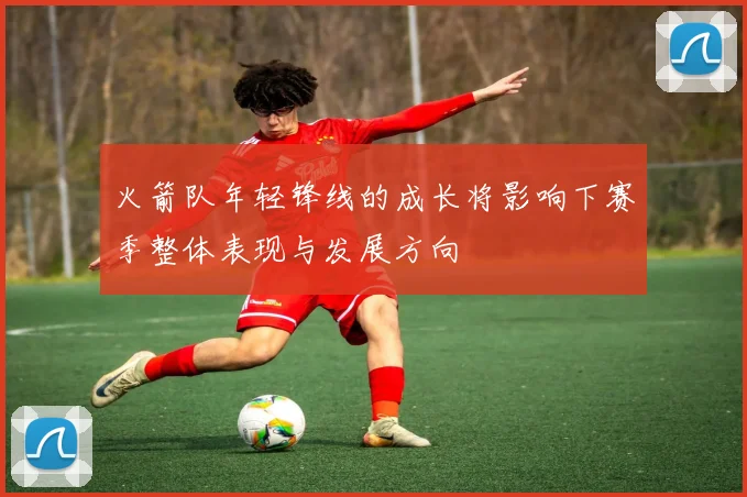 火箭队年轻锋线的成长将影响下赛季整体表现与发展方向