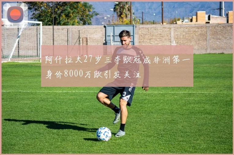 阿什拉夫27岁三夺欧冠成非洲第一身价8000万欧引发关注