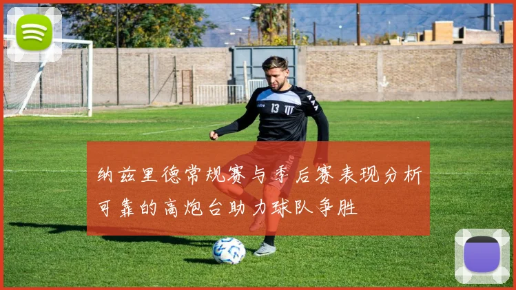 纳兹里德常规赛与季后赛表现分析可靠的高炮台助力球队争胜