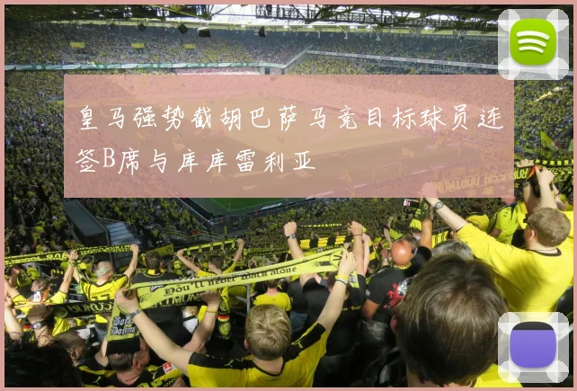 皇马强势截胡巴萨马竞目标球员连签B席与库库雷利亚