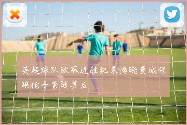 英超球队欧冠连胜纪录揭晓曼城领跑枪手紧随其后