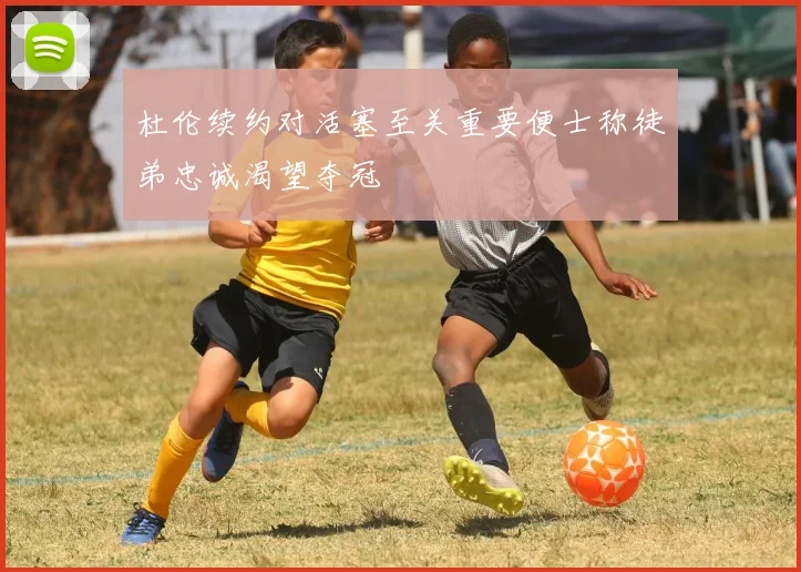 杜伦续约对活塞至关重要便士称徒弟忠诚渴望夺冠