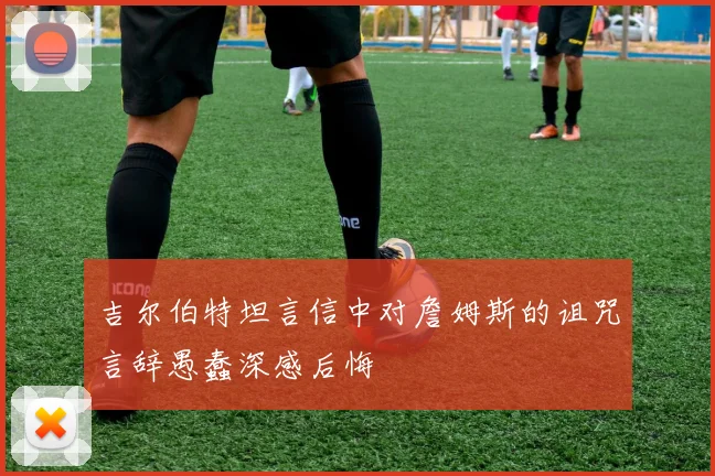 吉尔伯特坦言信中对詹姆斯的诅咒言辞愚蠢深感后悔