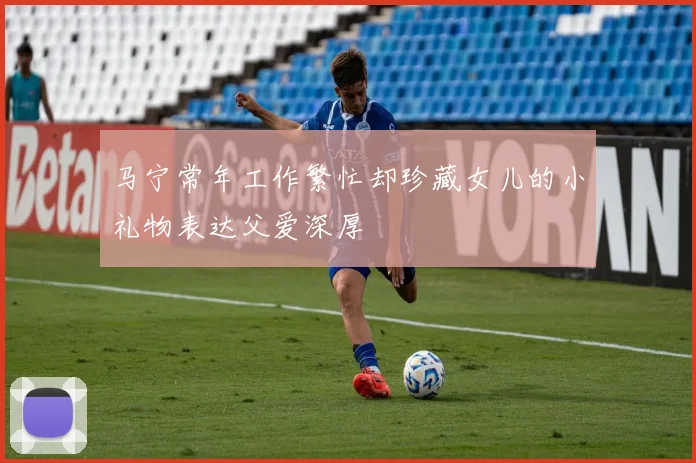 马宁常年工作繁忙却珍藏女儿的小礼物表达父爱深厚