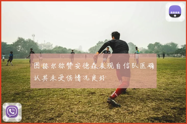 图赫尔称赞安德森表现自信队医确认其未受伤情况良好