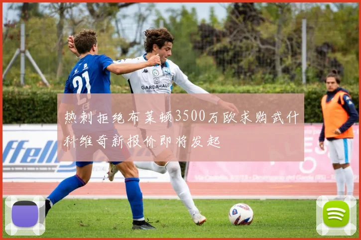 热刺拒绝布莱顿3500万欧求购武什科维奇新报价即将发起