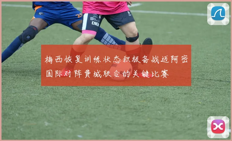 梅西恢复训练状态积极备战迈阿密国际对阵费城联合的关键比赛