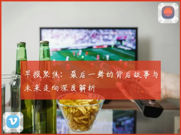 早报聚焦：最后一舞的背后故事与未来走向深度解析