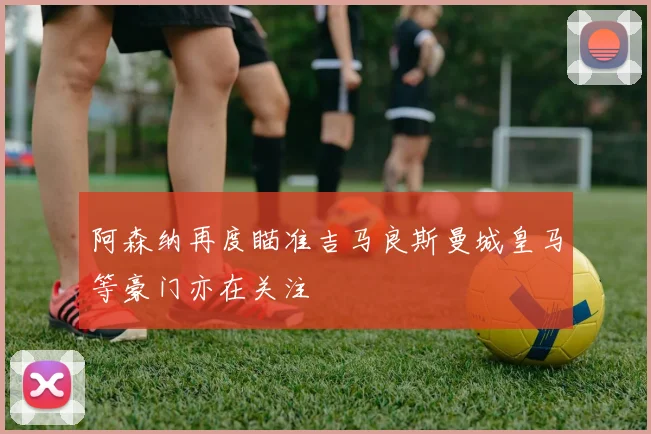 阿森纳再度瞄准吉马良斯曼城皇马等豪门亦在关注